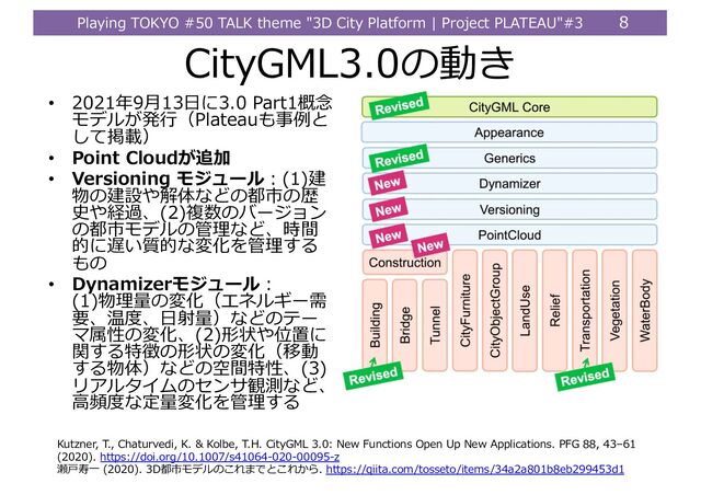 Playing TOKYO #50 TALK theme "3D City Platform | Project PLATEAU"#3 8
CityGML3.0の動き
• 2021年9⽉13⽇に3.0 Part1概念
モデルが発⾏（Plateauも事例と
して掲載）
• Point Cloudが追加
• Versioning モジュール︓(1)建
物の建設や解体などの都市の歴
史や経過、(2)複数のバージョン
の都市モデルの管理など、時間
的に遅い質的な変化を管理する
もの
• Dynamizerモジュール︓
(1)物理量の変化（エネルギー需
要、温度、⽇射量）などのテー
マ属性の変化、(2)形状や位置に
関する特徴の形状の変化（移動
する物体）などの空間特性、(3)
リアルタイムのセンサ観測など、
⾼頻度な定量変化を管理する
Kutzner, T., Chaturvedi, K. & Kolbe, T.H. CityGML 3.0: New Functions Open Up New Applications. PFG 88, 43–61
(2020). https://doi.org/10.1007/s41064-020-00095-z
瀬⼾寿⼀ (2020). 3D都市モデルのこれまでとこれから. https://qiita.com/tosseto/items/34a2a801b8eb299453d1
