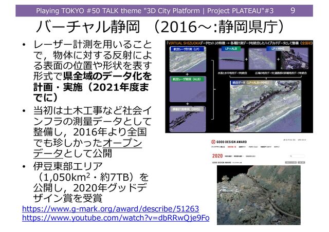 Playing TOKYO #50 TALK theme "3D City Platform | Project PLATEAU"#3 9
バーチャル静岡 （2016〜:静岡県庁）
• レーザー計測を⽤いること
で，物体に対する反射によ
る表⾯の位置や形状を表す
形式で県全域のデータ化を
計画・実施（2021年度ま
でに）
• 当初は⼟⽊⼯事など社会イ
ンフラの測量データとして
整備し，2016年より全国
でも珍しかったオープン
データとして公開
• 伊⾖東部エリア
（1,050km2・約7TB）を
公開し，2020年グッドデ
ザイン賞を受賞
https://www.g-mark.org/award/describe/51263
https://www.youtube.com/watch?v=dbRRwQje9Fo
