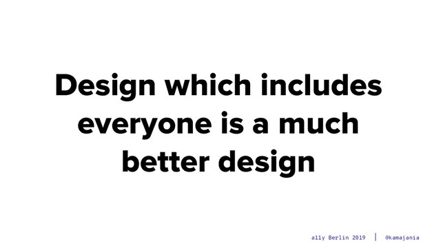 @kamajania
a11y Berlin 2019
Design which includes
everyone is a much
better design
