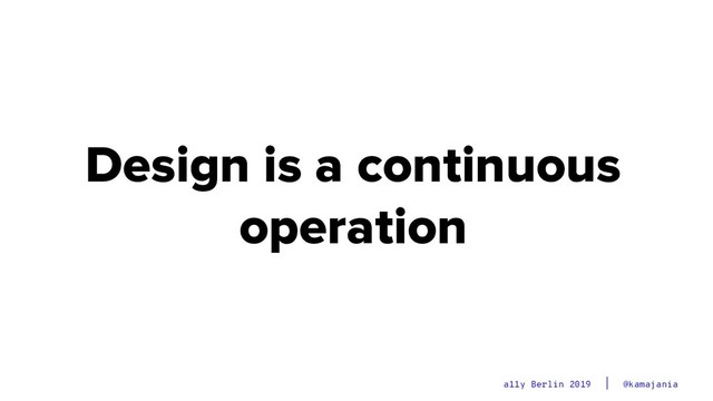 @kamajania
a11y Berlin 2019
Design is a continuous
operation
