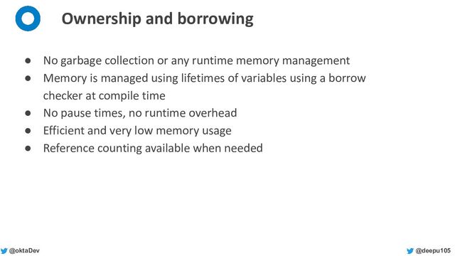 @deepu105
@oktaDev
Ownership and borrowing
● No garbage collection or any runtime memory management
● Memory is managed using lifetimes of variables using a borrow
checker at compile time
● No pause times, no runtime overhead
● Efficient and very low memory usage
● Reference counting available when needed
