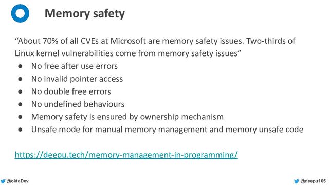 @deepu105
@oktaDev
Memory safety
“About 70% of all CVEs at Microsoft are memory safety issues. Two-thirds of
Linux kernel vulnerabilities come from memory safety issues”
● No free after use errors
● No invalid pointer access
● No double free errors
● No undefined behaviours
● Memory safety is ensured by ownership mechanism
● Unsafe mode for manual memory management and memory unsafe code
https://deepu.tech/memory-management-in-programming/
