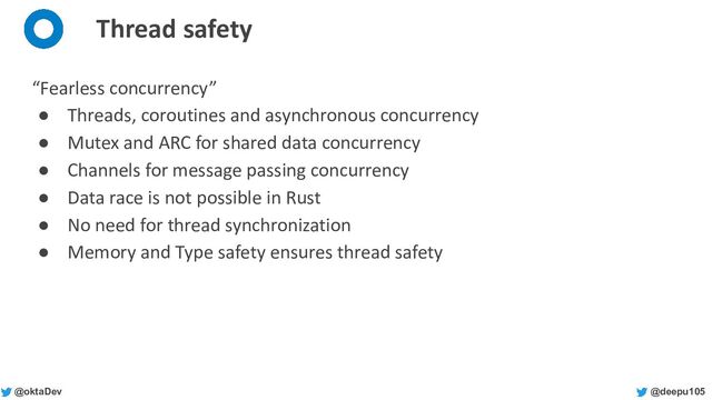 @deepu105
@oktaDev
Thread safety
“Fearless concurrency”
● Threads, coroutines and asynchronous concurrency
● Mutex and ARC for shared data concurrency
● Channels for message passing concurrency
● Data race is not possible in Rust
● No need for thread synchronization
● Memory and Type safety ensures thread safety
