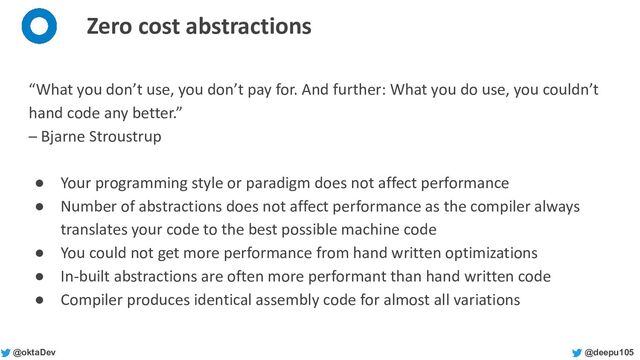 @deepu105
@oktaDev
Zero cost abstractions
“What you don’t use, you don’t pay for. And further: What you do use, you couldn’t
hand code any better.”
– Bjarne Stroustrup
● Your programming style or paradigm does not affect performance
● Number of abstractions does not affect performance as the compiler always
translates your code to the best possible machine code
● You could not get more performance from hand written optimizations
● In-built abstractions are often more performant than hand written code
● Compiler produces identical assembly code for almost all variations
