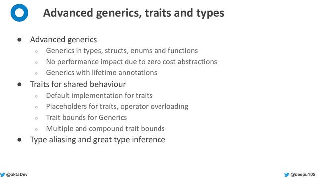 @deepu105
@oktaDev
Advanced generics, traits and types
● Advanced generics
○ Generics in types, structs, enums and functions
○ No performance impact due to zero cost abstractions
○ Generics with lifetime annotations
● Traits for shared behaviour
○ Default implementation for traits
○ Placeholders for traits, operator overloading
○ Trait bounds for Generics
○ Multiple and compound trait bounds
● Type aliasing and great type inference
