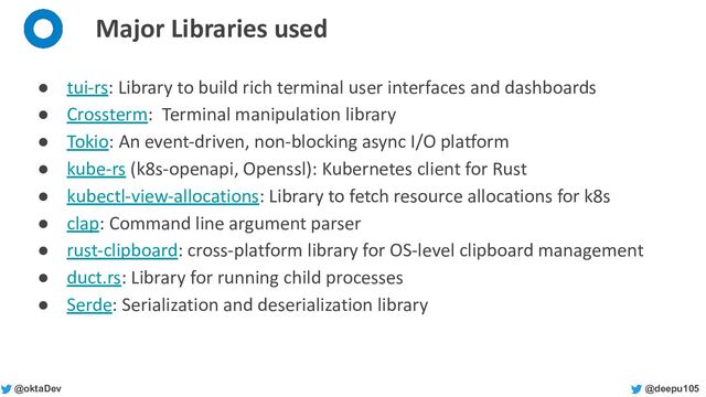 @deepu105
@oktaDev
Major Libraries used
● tui-rs: Library to build rich terminal user interfaces and dashboards
● Crossterm: Terminal manipulation library
● Tokio: An event-driven, non-blocking async I/O platform
● kube-rs (k8s-openapi, Openssl): Kubernetes client for Rust
● kubectl-view-allocations: Library to fetch resource allocations for k8s
● clap: Command line argument parser
● rust-clipboard: cross-platform library for OS-level clipboard management
● duct.rs: Library for running child processes
● Serde: Serialization and deserialization library
