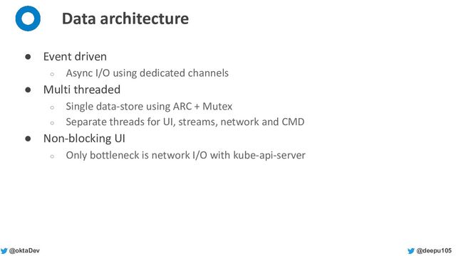 @deepu105
@oktaDev
Data architecture
● Event driven
○ Async I/O using dedicated channels
● Multi threaded
○ Single data-store using ARC + Mutex
○ Separate threads for UI, streams, network and CMD
● Non-blocking UI
○ Only bottleneck is network I/O with kube-api-server
