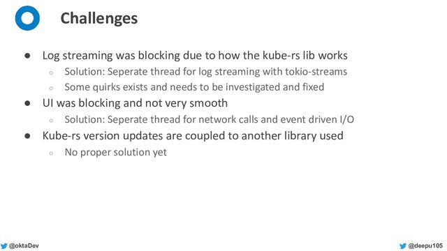 @deepu105
@oktaDev
Challenges
● Log streaming was blocking due to how the kube-rs lib works
○ Solution: Seperate thread for log streaming with tokio-streams
○ Some quirks exists and needs to be investigated and fixed
● UI was blocking and not very smooth
○ Solution: Seperate thread for network calls and event driven I/O
● Kube-rs version updates are coupled to another library used
○ No proper solution yet
