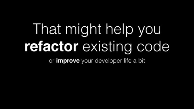 That might help you
refactor existing code
or improve your developer life a bit
