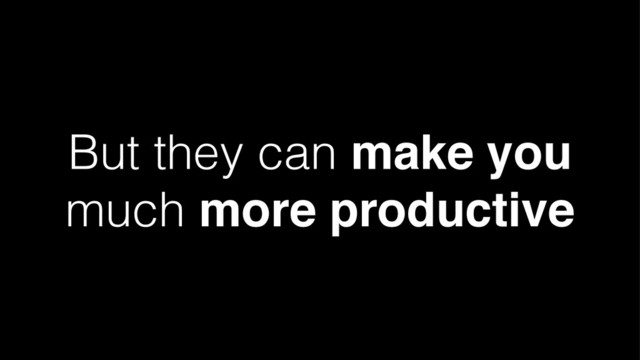 But they can make you
much more productive
