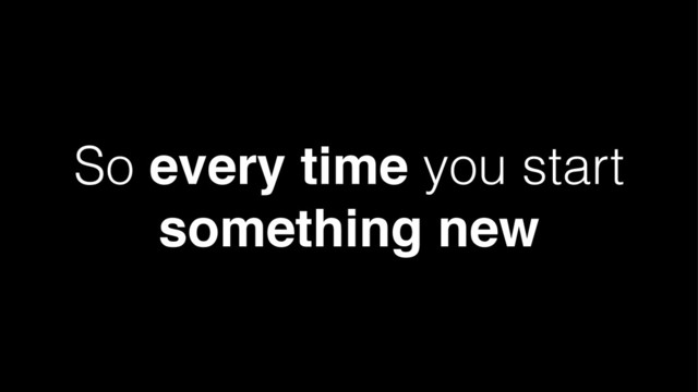 So every time you start
something new
