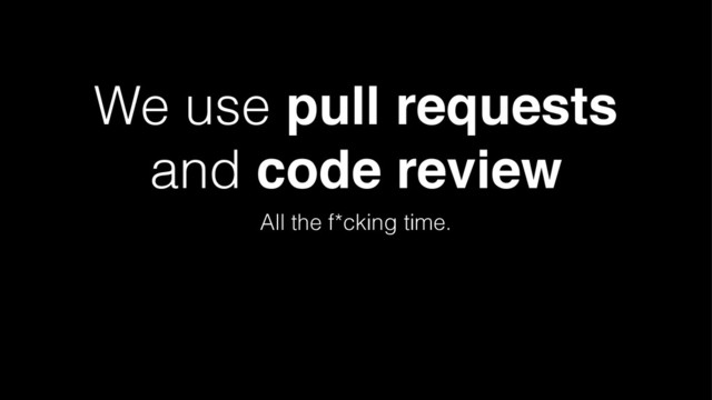 We use pull requests
and code review
All the f*cking time.
