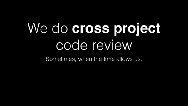 We do cross project
code review
Sometimes, when the time allows us.
