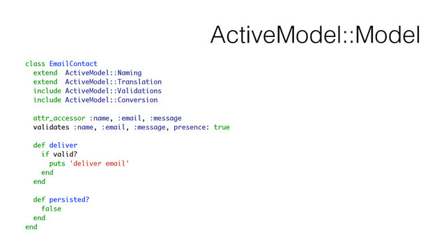 ActiveModel::Model
class EmailContact
extend ActiveModel::Naming
extend ActiveModel::Translation
include ActiveModel::Validations
include ActiveModel::Conversion
!
attr_accessor :name, :email, :message
validates :name, :email, :message, presence: true
!
def deliver
if valid?
puts 'deliver email'
end
end
!
def persisted?
false
end
end
