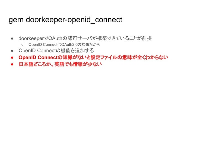 gem doorkeeper-openid_connect
● doorkeeperでOAuthの認可サーバが構築できていることが前提
○ OpenID ConnectはOAuth2.0の拡張だから
● OpenID Connectの機能を追加する
● OpenID Connectの知識がないと設定ファイルの意味が全くわからない
● 日本語どころか、英語でも情報が少ない
