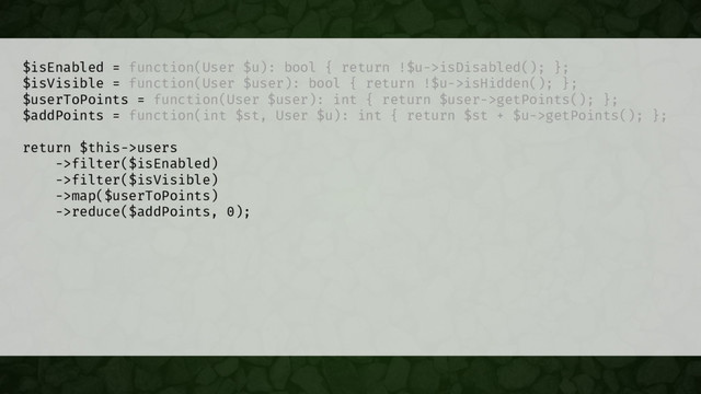 $isEnabled = function(User $u): bool { return !$u->isDisabled(); };
$isVisible = function(User $user): bool { return !$u->isHidden(); };
$userToPoints = function(User $user): int { return $user->getPoints(); };
$addPoints = function(int $st, User $u): int { return $st + $u->getPoints(); };
return $this->users
->filter($isEnabled)
->filter($isVisible)
->map($userToPoints)
->reduce($addPoints, 0);
