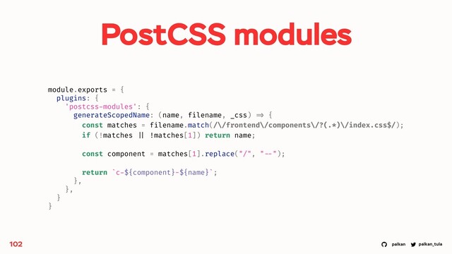 palkan_tula
palkan
PostCSS modules
102
module.exports = {
plugins: {
'postcss-modules': {
generateScopedName: (name, filename, _css) => {
const matches = filename.match(/\/frontend\/components\/?(.*)\/index.css$/);
if (!matches || !matches[1]) return name;
const component = matches[1].replace("/", " --");
return `c-${component}-${name}`;
},
},
}
}
