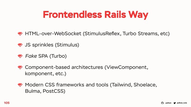 palkan_tula
palkan
HTML-over-WebSocket (StimulusReﬂex, Turbo Streams, etc)
JS sprinkles (Stimulus)
Fake SPA (Turbo)
Component-based architectures (ViewComponent,
komponent, etc.)
Modern CSS frameworks and tools (Tailwind, Shoelace,
Bulma, PostCSS)
105
Frontendless Rails Way
