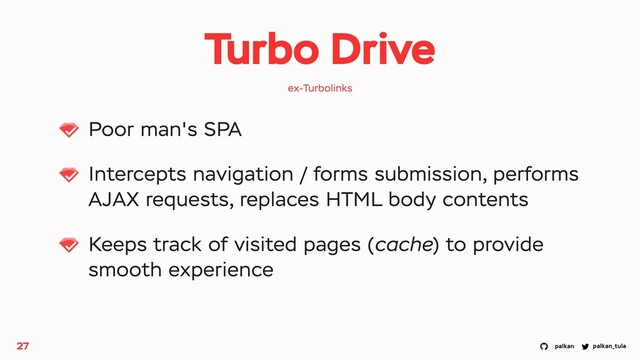 palkan_tula
palkan
Turbo Drive
Poor man's SPA
Intercepts navigation / forms submission, performs
AJAX requests, replaces HTML body contents
Keeps track of visited pages (cache) to provide
smooth experience
27
ex-Turbolinks
