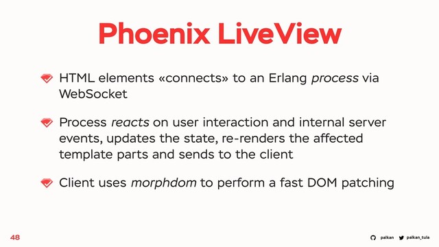 palkan_tula
palkan
Phoenix LiveView
HTML elements «connects» to an Erlang process via
WebSocket
Process reacts on user interaction and internal server
events, updates the state, re-renders the affected
template parts and sends to the client
Client uses morphdom to perform a fast DOM patching
48
