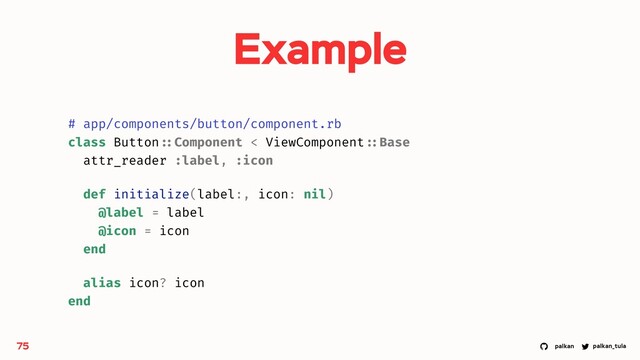 palkan_tula
palkan
Example
75
# app/components/button/component.rb
class Button ::Component < ViewComponent ::Base
attr_reader :label, :icon
def initialize(label:, icon: nil)
@label = label
@icon = icon
end
alias icon? icon
end
