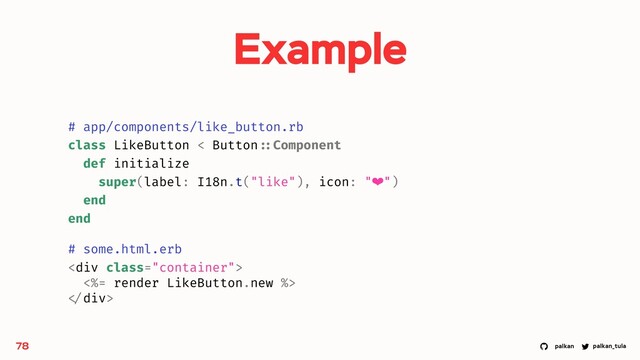 palkan_tula
palkan
78
# app/components/like_button.rb
class LikeButton < Button ::Component
def initialize
super(label: I18n.t("like"), icon: "❤")
end
end
# some.html.erb
<div class="container">
<%= render LikeButton.new %>
</div>
Example
