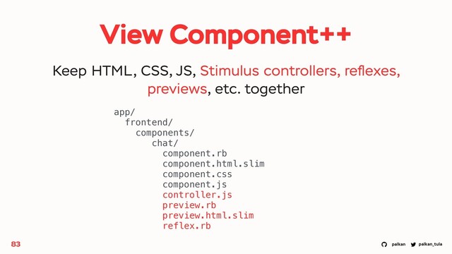palkan_tula
palkan
View Component++
83
app/
frontend/
components/
chat/
component.rb
component.html.slim
component.css
component.js
controller.js
preview.rb
preview.html.slim
reflex.rb
Keep HTML, CSS, JS, Stimulus controllers, reﬂexes,
previews, etc. together
