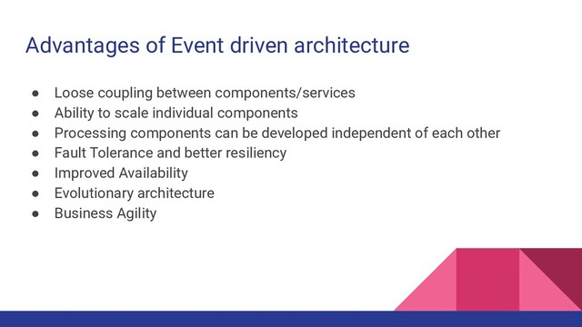 Advantages of Event driven architecture
● Loose coupling between components/services
● Ability to scale individual components
● Processing components can be developed independent of each other
● Fault Tolerance and better resiliency
● Improved Availability
● Evolutionary architecture
● Business Agility
