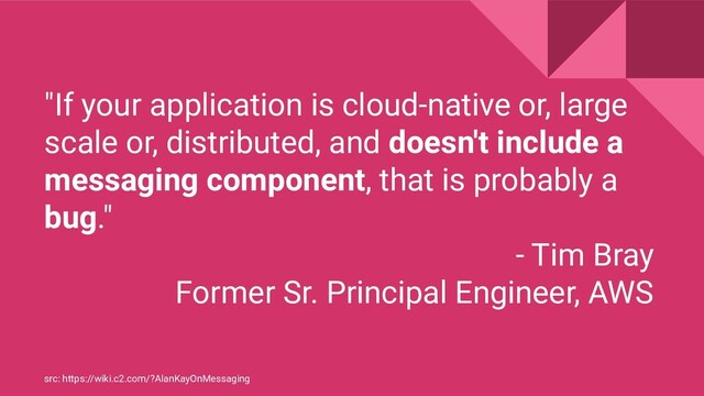 "If your application is cloud-native or, large
scale or, distributed, and doesn't include a
messaging component, that is probably a
bug."
- Tim Bray
Former Sr. Principal Engineer, AWS
src: https://wiki.c2.com/?AlanKayOnMessaging

