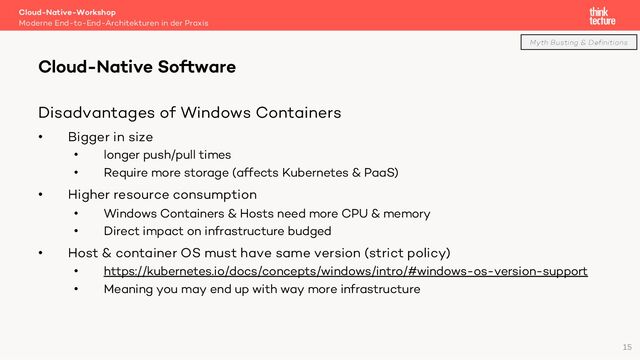 Disadvantages of Windows Containers
• Bigger in size
• longer push/pull times
• Require more storage (affects Kubernetes & PaaS)
• Higher resource consumption
• Windows Containers & Hosts need more CPU & memory
• Direct impact on infrastructure budged
• Host & container OS must have same version (strict policy)
• https://kubernetes.io/docs/concepts/windows/intro/#windows-os-version-support
• Meaning you may end up with way more infrastructure
Cloud-Native-Workshop
Moderne End-to-End-Architekturen in der Praxis
Cloud-Native Software
15
Myth Busting & Definitions
