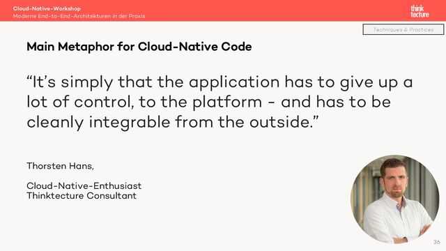 “It’s simply that the application has to give up a
lot of control, to the platform - and has to be
cleanly integrable from the outside.”
Thorsten Hans,
Cloud-Native-Enthusiast
Thinktecture Consultant
Cloud-Native-Workshop
Moderne End-to-End-Architekturen in der Praxis
Main Metaphor for Cloud-Native Code
36
Techniques & Practices
