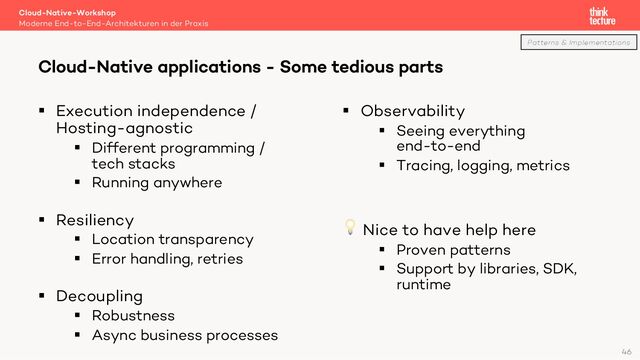 § Execution independence /
Hosting-agnostic
§ Different programming /
tech stacks
§ Running anywhere
§ Resiliency
§ Location transparency
§ Error handling, retries
§ Decoupling
§ Robustness
§ Async business processes
§ Observability
§ Seeing everything
end-to-end
§ Tracing, logging, metrics
💡 Nice to have help here
§ Proven patterns
§ Support by libraries, SDK,
runtime
Cloud-Native-Workshop
Moderne End-to-End-Architekturen in der Praxis
Cloud-Native applications - Some tedious parts
46
Patterns & Implementations
