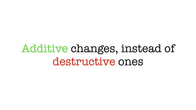Additive changes, instead of
destructive ones
