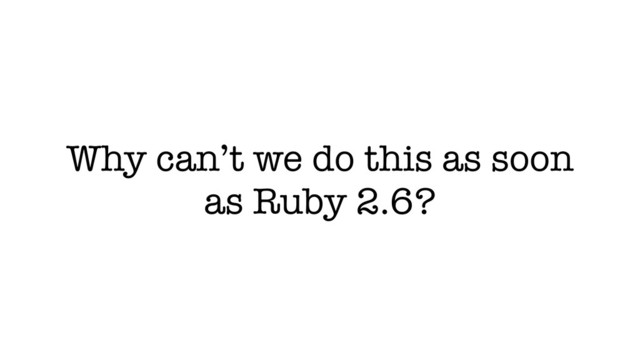 Why can’t we do this as soon
as Ruby 2.6?
