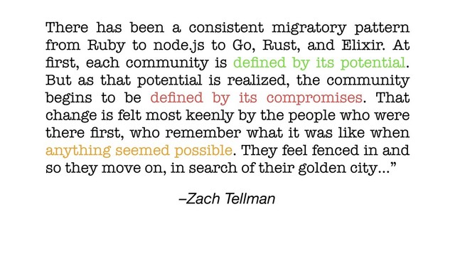 –Zach Tellman
There has been a consistent migratory pattern
from Ruby to node.js to Go, Rust, and Elixir. At
ﬁrst, each community is deﬁned by its potential.
But as that potential is realized, the community
begins to be deﬁned by its compromises. That
change is felt most keenly by the people who were
there ﬁrst, who remember what it was like when
anything seemed possible. They feel fenced in and
so they move on, in search of their golden city…”
