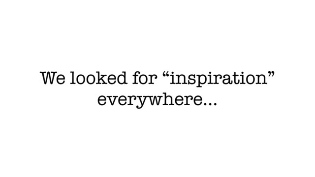 We looked for “inspiration”
everywhere…
