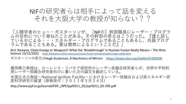 NIFの研究者らは相手によって話を変える
それを大阪大学の教授が知らない？？
「人類学者のヒュー・ガスターソンが、［NIFの］幹部職員にレーザー・プログラ
ムの目的について尋ねたことがある。その幹部の答えはこうだった。『誰と話し
ているかによる・・・エネルギー・プログラムであることもあるし、兵器プログ
ラムであることもある。要は聴衆によるということだ』」
M.V. Ramana, Clean Energy or Weapons? What the ‘Breakthrough’ in Nuclear Fusion Really Means – The Wire
Science 15/12/2022 https://thewire.in/the-sciences/nuclear-fusion-energy-breakthrough-celebration
ガスターソンの原文はHugh Gusterson, A Machinery of Mirrors https://www.jstor.org/stable/41203540
藤岡慎介教授は、ローレンス・リバモア研究所のレーザー核融合研究者らが、世界の平和利
用レーザー核融合研究者向けに書いた次の論文を翻訳している。
米国立点火施設－National Ignition Facility－におけるレーザー核融合および高エネルギー密
度科学研究の展望（原稿受付：２０１１年３月２４日）
http://www.jspf.or.jp/Journal/PDF_JSPF/jspf2011_05/jspf2011_05-295.pdf
25
