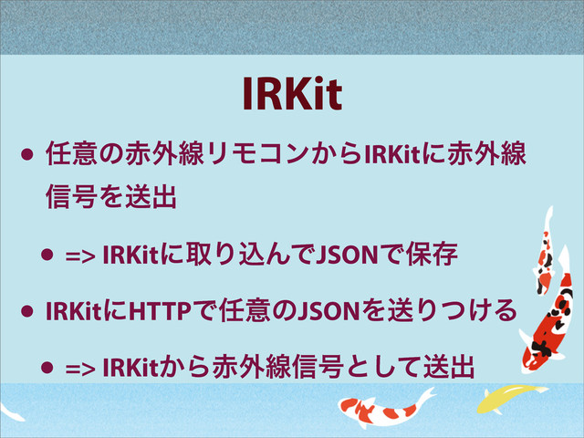 IRKit
• ೚ҙͷ੺֎ઢϦϞίϯ͔ΒIRKitʹ੺֎ઢ
৴߸Λૹग़
• => IRKitʹऔΓࠐΜͰJSONͰอଘ
• IRKitʹHTTPͰ೚ҙͷJSONΛૹΓ͚ͭΔ
• => IRKit͔Β੺֎ઢ৴߸ͱͯ͠ૹग़
