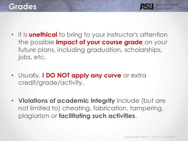 Javier Gonzalez-Sanchez | CSE110 | Summer 2020 | 9
Grades
• it is unethical to bring to your instructor's attention
the possible impact of your course grade on your
future plans, including graduation, scholarships,
jobs, etc.
• Usually, I DO NOT apply any curve or extra
credit/grade/activity.
• Violations of academic integrity include (but are
not limited to) cheating, fabrication, tampering,
plagiarism or facilitating such activities.
