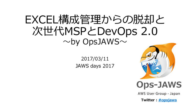 EXCEL構成管理からの脱却と
次世代MSPとDevOps 2.0
～by OpsJAWS～
2017/03/11
JAWS days 2017
Twitter : #opsjaws
