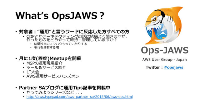 What’s OpsJAWS？
• 対象者：“運用”と言うワードに反応した方すべての方
• CDPとかアーキテクティングの話は結構よく聞きますが、
作ったものをどうやって維持・管理していますか？
• 結構独自のノウハウもっていたりする
• それを共有する場
• 月に1度(程度)Meetupを開催
• MSPの運用現場紹介
• ツール＆サービス紹介
• LT大会
• AWS運用サービスハンズオン
• Partner SAブログに運用Tips記事を掲載中
• やってみようシリーズなど . . .
• http://aws.typepad.com/aws_partner_sa/2015/06/aws-ops.html
Twitter : #opsjaws
