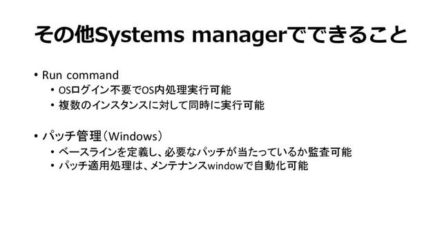 その他Systems managerでできること
• Run command
• OSログイン不要でOS内処理実行可能
• 複数のインスタンスに対して同時に実行可能
• パッチ管理（Windows）
• ベースラインを定義し、必要なパッチが当たっているか監査可能
• パッチ適用処理は、メンテナンスwindowで自動化可能
