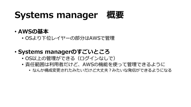 Systems manager　概要
• AWSの基本
• OSより下位レイヤーの部分はAWSで管理
• Systems managerのすごいところ
• OS以上の管理ができる（ログインなしで）
• 責任範囲は利用者だけど、AWSの機能を使って管理できるように
• なんか構成変更されたみたいだけど大丈夫？みたいな発信ができるようになる
