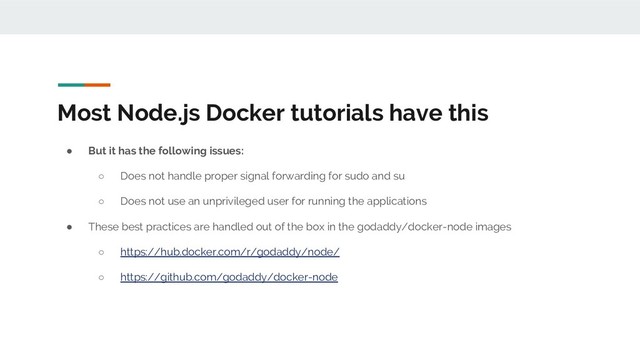 Most Node.js Docker tutorials have this
● But it has the following issues:
○ Does not handle proper signal forwarding for sudo and su
○ Does not use an unprivileged user for running the applications
● These best practices are handled out of the box in the godaddy/docker-node images
○ https://hub.docker.com/r/godaddy/node/
○ https://github.com/godaddy/docker-node
