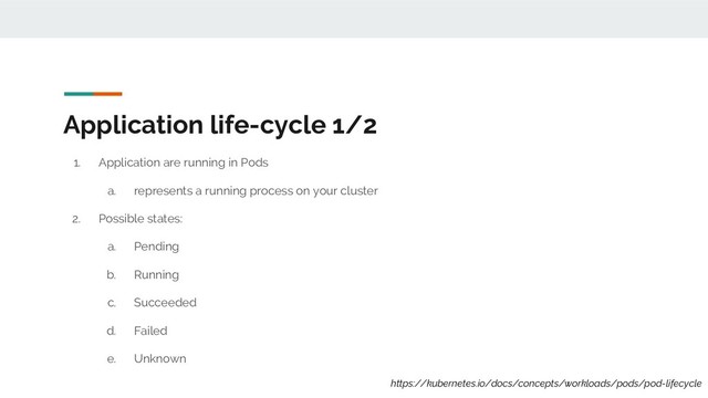 Application life-cycle 1/2
1. Application are running in Pods
a. represents a running process on your cluster
2. Possible states:
a. Pending
b. Running
c. Succeeded
d. Failed
e. Unknown
https://kubernetes.io/docs/concepts/workloads/pods/pod-lifecycle
