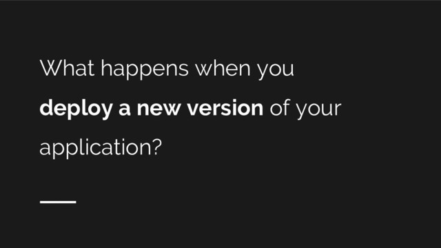 What happens when you
deploy a new version of your
application?
