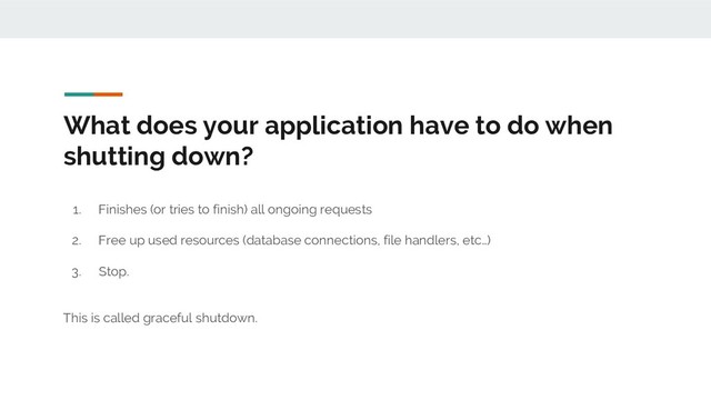 What does your application have to do when
shutting down?
1. Finishes (or tries to finish) all ongoing requests
2. Free up used resources (database connections, file handlers, etc…)
3. Stop.
This is called graceful shutdown.
