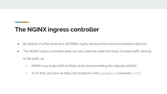 The NGINX ingress controller
● By default, if a Pod receives a SIGTERM, it gets removed from the load-balancer (Service)
● The NGINX ingress controller does not use a Service under the hood, it routes traffic directly
to the pods, so:
○ NGINX may route traffic to Pods which are terminating (the requests will fail),
○ To fix that, you have to delay the shutdown with gracePeriod seconds ♂
