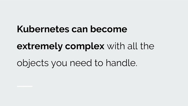 Kubernetes can become
extremely complex with all the
objects you need to handle.
