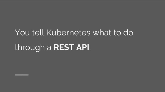 You tell Kubernetes what to do
through a REST API.
